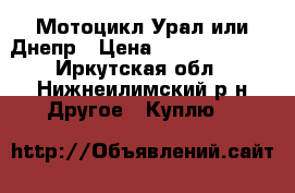 Мотоцикл Урал или Днепр › Цена ­ 10000-15000 - Иркутская обл., Нижнеилимский р-н Другое » Куплю   